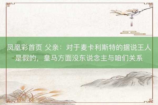 凤凰彩首页 父亲：对于麦卡利斯特的据说王人是假的，皇马方面没东说念主与咱们关系