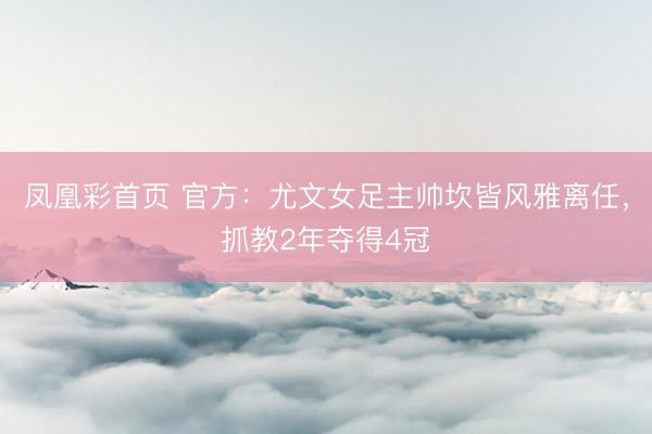 凤凰彩首页 官方：尤文女足主帅坎皆风雅离任，抓教2年夺得4冠