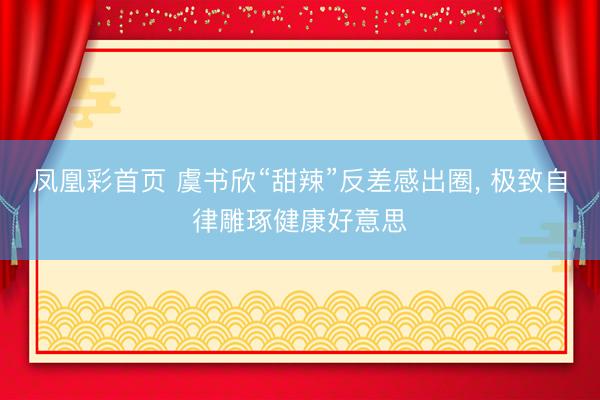 凤凰彩首页 虞书欣“甜辣”反差感出圈， 极致自律雕琢健康好意思