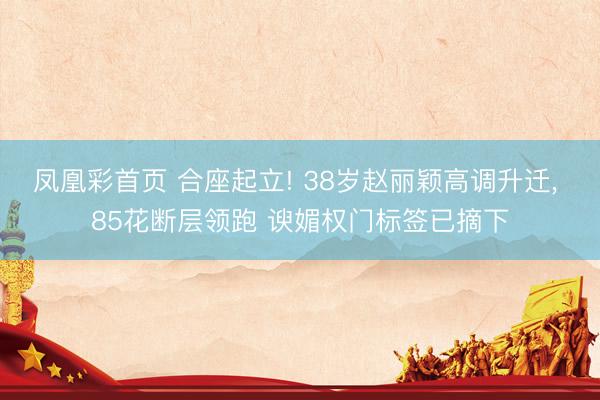 凤凰彩首页 合座起立! 38岁赵丽颖高调升迁， 85花断层领跑 谀媚权门标签已摘下