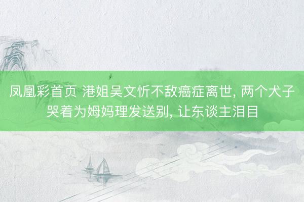 凤凰彩首页 港姐吴文忻不敌癌症离世， 两个犬子哭着为姆妈理发送别， 让东谈主泪目