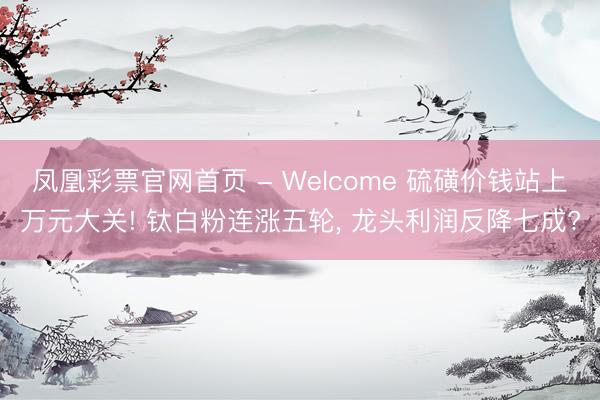 凤凰彩票官网首页 - Welcome 硫磺价钱站上万元大关! 钛白粉连涨五轮， 龙头利润反降七成?