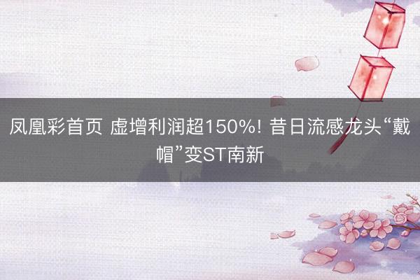 凤凰彩首页 虚增利润超150%! 昔日流感龙头“戴帽”变ST南新