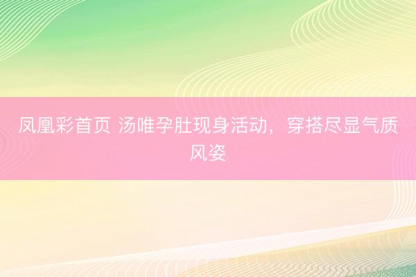 凤凰彩首页 汤唯孕肚现身活动,穿搭尽显气质风姿
