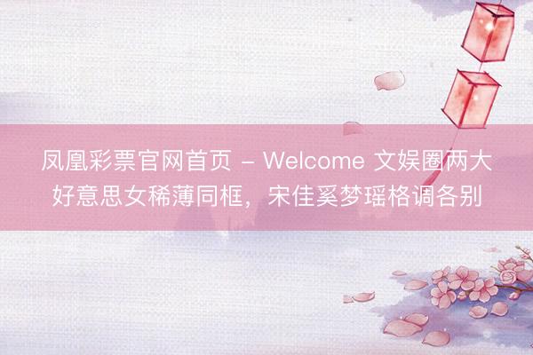 凤凰彩票官网首页 - Welcome 文娱圈两大好意思女稀薄同框，宋佳奚梦瑶格调各别