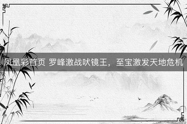 凤凰彩首页 罗峰激战吠镜王，至宝激发天地危机