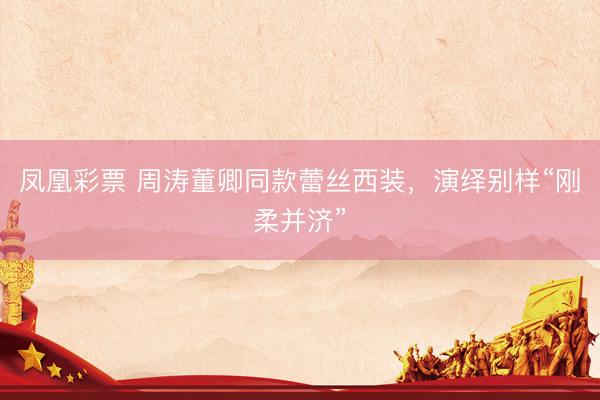 凤凰彩票 周涛董卿同款蕾丝西装，演绎别样“刚柔并济”