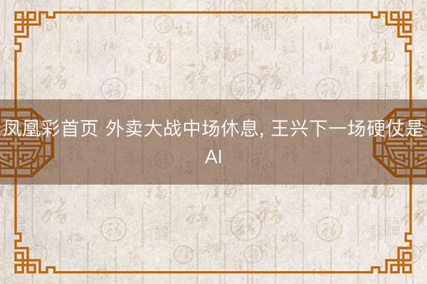 凤凰彩首页 外卖大战中场休息， 王兴下一场硬仗是AI