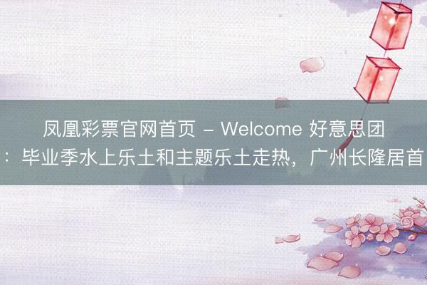 凤凰彩票官网首页 - Welcome 好意思团：毕业季水上乐土和主题乐土走热，广州长隆居首