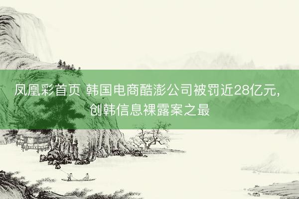 凤凰彩首页 韩国电商酷澎公司被罚近28亿元， 创韩信息裸露案之最
