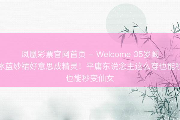 凤凰彩票官网首页 - Welcome 35岁阚清子穿冰蓝纱裙好意思成精灵！平庸东说念主这么穿也能秒变仙女