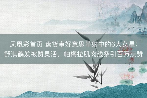 凤凰彩首页 盘货审好意思革射中的6大女星：舒淇鹤发被赞灵活，帕梅拉肌肉线条引百万点赞