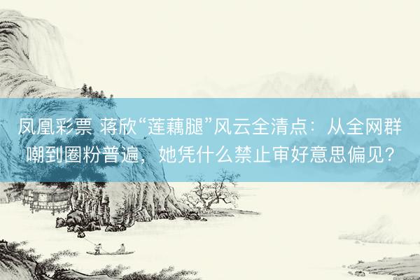 凤凰彩票 蒋欣“莲藕腿”风云全清点:从全网群嘲到圈粉普遍,她凭什么禁止审好意思偏见?