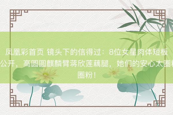 凤凰彩首页 镜头下的信得过：8位女星肉体短板大公开，高圆圆麒麟臂蒋欣莲藕腿，她们的安心太圈粉！