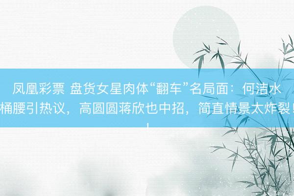 凤凰彩票 盘货女星肉体“翻车”名局面：何洁水桶腰引热议，高圆圆蒋欣也中招，简直情景太炸裂！