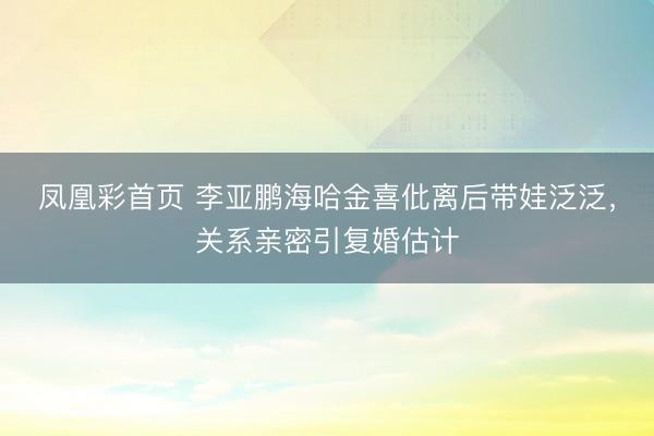 凤凰彩首页 李亚鹏海哈金喜仳离后带娃泛泛，关系亲密引复婚估计