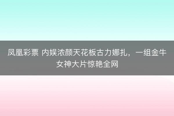 凤凰彩票 内娱浓颜天花板古力娜扎,一组金牛女神大片惊艳全网