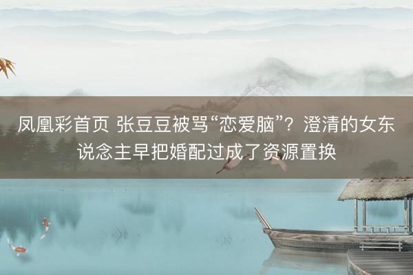 凤凰彩首页 张豆豆被骂“恋爱脑”？澄清的女东说念主早把婚配过成了资源置换