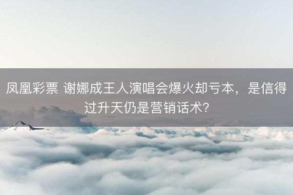 凤凰彩票 谢娜成王人演唱会爆火却亏本，是信得过升天仍是营销话术？