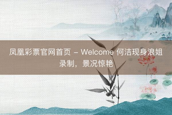 凤凰彩票官网首页 - Welcome 何洁现身浪姐录制，景况惊艳