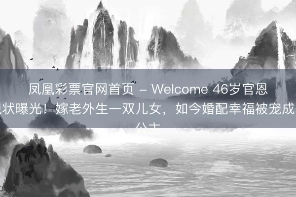 凤凰彩票官网首页 - Welcome 46岁官恩娜现状曝光！嫁老外生一双儿女，如今婚配幸福被宠成公主