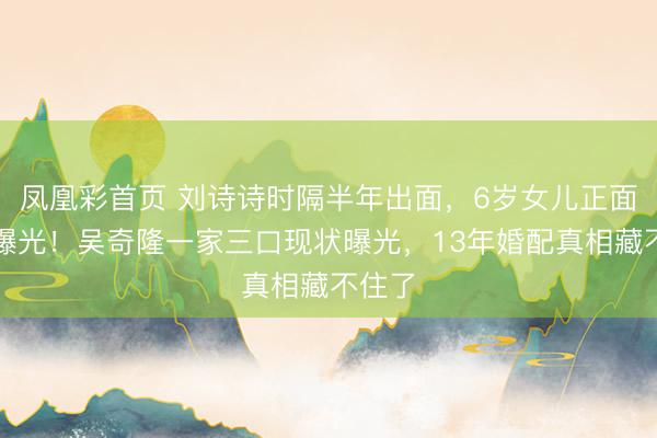 凤凰彩首页 刘诗诗时隔半年出面，6岁女儿正面照首曝光！吴奇隆一家三口现状曝光，13年婚配真相藏不住了