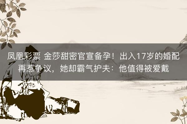 凤凰彩票 金莎甜密官宣备孕！出入17岁的婚配再惹争议，她却霸气护夫：他值得被爱戴