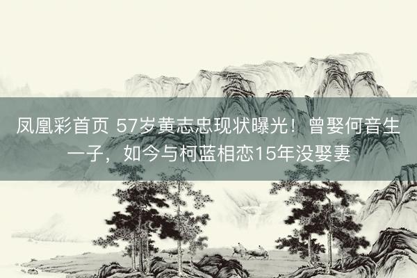 凤凰彩首页 57岁黄志忠现状曝光！曾娶何音生一子，如今与柯蓝相恋15年没娶妻