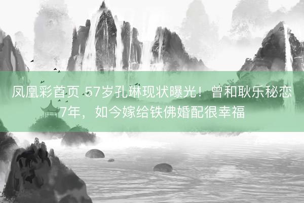 凤凰彩首页 57岁孔琳现状曝光！曾和耿乐秘恋7年，如今嫁给铁佛婚配很幸福
