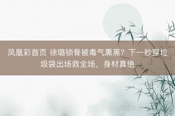 凤凰彩首页 徐璐锁骨被毒气熏黑？下一秒穿垃圾袋出场救全场，身材真绝