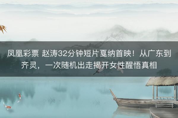 凤凰彩票 赵涛32分钟短片戛纳首映！从广东到齐灵，一次随机出走揭开女性醒悟真相