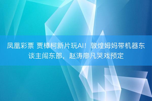 凤凰彩票 贾樟柯新片玩AI！敦煌姆妈带机器东谈主闯东部，赵涛廖凡哭戏预定