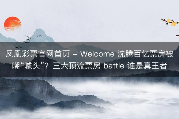 凤凰彩票官网首页 - Welcome 沈腾百亿票房被嘲“噱头”?三大顶流票房 battle 谁是真王者
