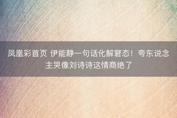 凤凰彩首页 伊能静一句话化解窘态！夸东说念主哭像刘诗诗这情商绝了