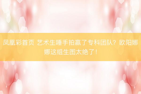 凤凰彩首页 艺术生唾手拍赢了专科团队?欧阳娜娜这组生图太绝了!