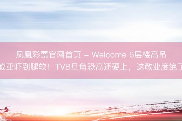 凤凰彩票官网首页 - Welcome 6层楼高吊威亚吓到腿软！TVB旦角恐高还硬上，这敬业度绝了