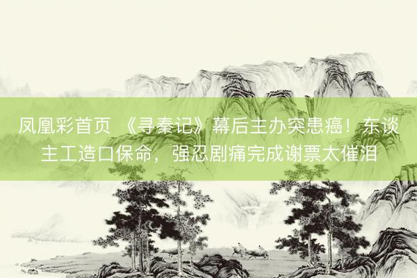 凤凰彩首页 《寻秦记》幕后主办突患癌！东谈主工造口保命，强忍剧痛完成谢票太催泪