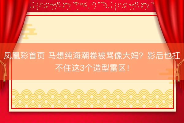 凤凰彩首页 马想纯海潮卷被骂像大妈?影后也扛不住这3个造型雷区!