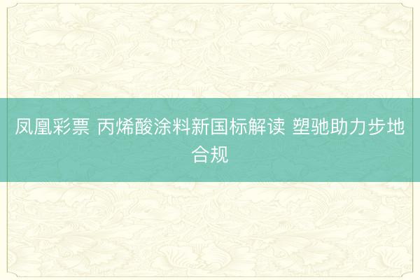 凤凰彩票 丙烯酸涂料新国标解读 塑驰助力步地合规