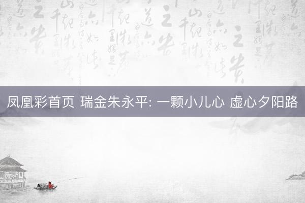 凤凰彩首页 瑞金朱永平: 一颗小儿心 虚心夕阳路