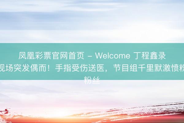 凤凰彩票官网首页 - Welcome 丁程鑫录制现场突发偶而！手指受伤送医，节目组千里默激愤粉丝