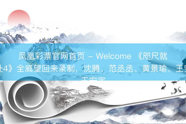 凤凰彩票官网首页 - Welcome 《咫尺就开赴4》全威望回来录制，沈腾、范丞丞、黄景瑜、王安宇