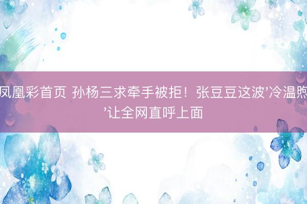 凤凰彩首页 孙杨三求牵手被拒！张豆豆这波'冷温煦'让全网直呼上面