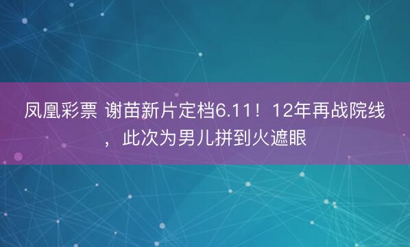 凤凰彩票 谢苗新片定档6.11！12年再战院线，此次为男儿拼到火遮眼