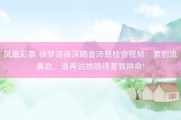 凤凰彩票 徐梦洁夜深晒曾沛慈检会视频：累到流鼻血，谁再说她唱得差我拚命!