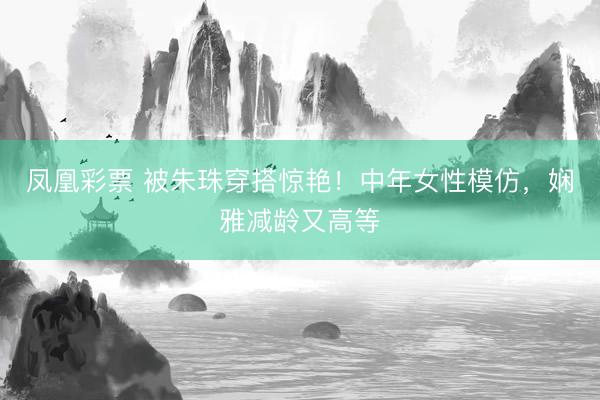 凤凰彩票 被朱珠穿搭惊艳!中年女性模仿,娴雅减龄又高等