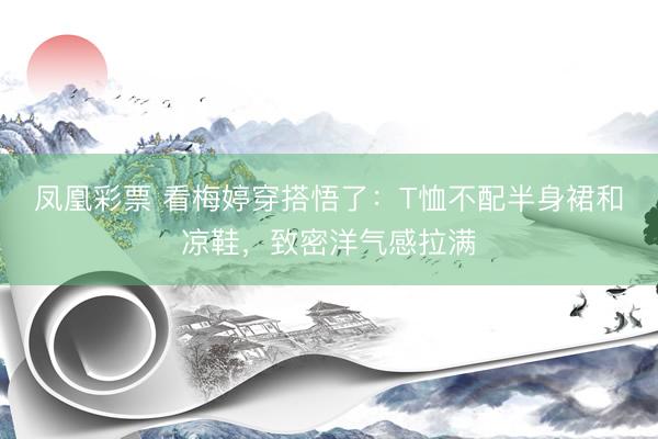 凤凰彩票 看梅婷穿搭悟了：T恤不配半身裙和凉鞋，致密洋气感拉满