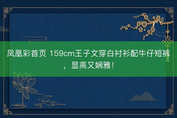 凤凰彩首页 159cm王子文穿白衬衫配牛仔短裤,显高又娴雅!