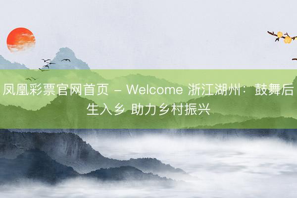 凤凰彩票官网首页 - Welcome 浙江湖州：鼓舞后生入乡 助力乡村振兴