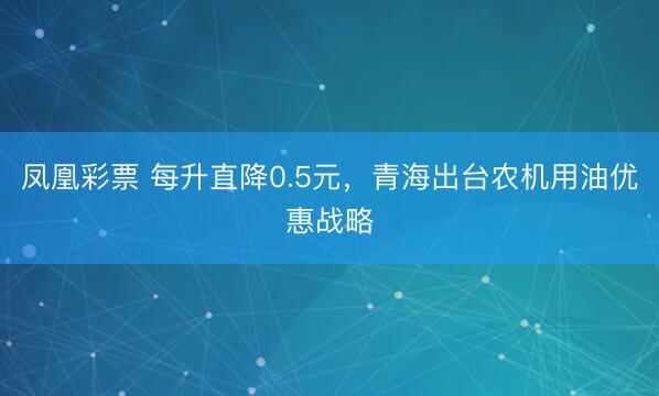 凤凰彩票 每升直降0.5元，青海出台农机用油优惠战略
